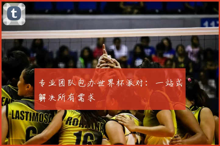 专业团队包办世界杯派对:一站式解决所有需求