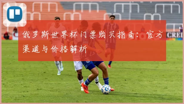 俄罗斯世界杯门票购买指南:官方渠道与价格解析