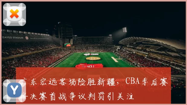广东宏远客场险胜新疆，CBA季后赛半决赛首战争议判罚引关注