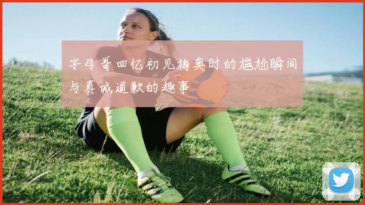 字母哥回忆初见梅奥时的尴尬瞬间与真诚道歉的趣事