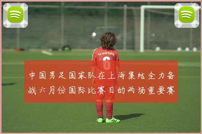 中国男足国家队在上海集结全力备战六月份国际比赛日的两场重要赛事