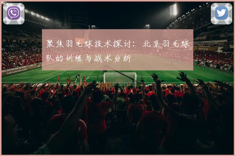 聚焦羽毛球技术探讨:北京羽毛球队的训练与战术分析