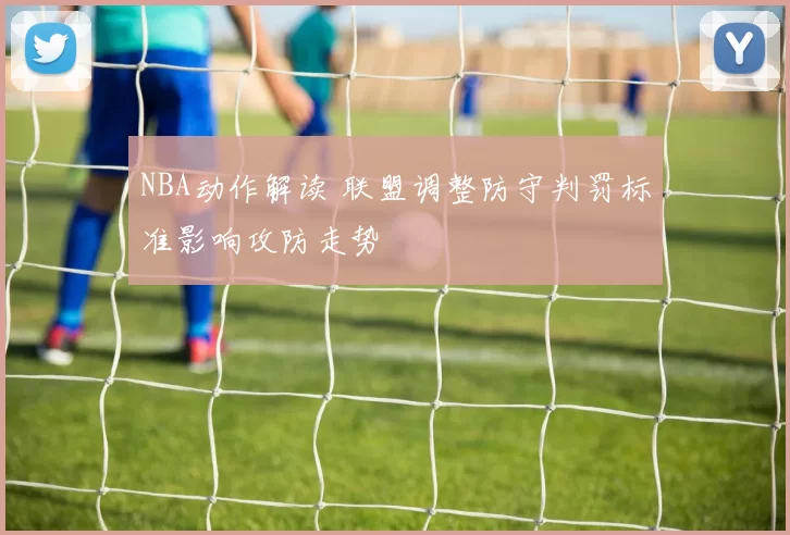NBA动作解读 联盟调整防守判罚标准影响攻防走势