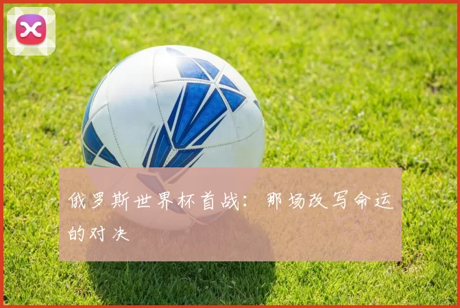 俄罗斯世界杯首战:那场改写命运的对决