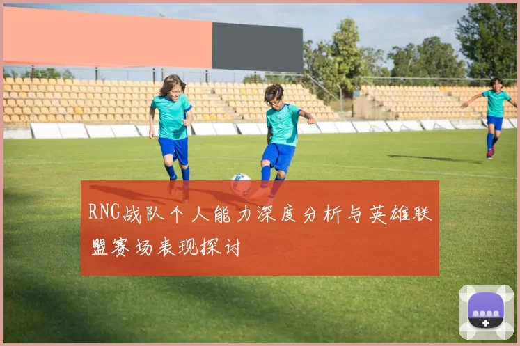 RNG战队个人能力深度分析与英雄联盟赛场表现探讨