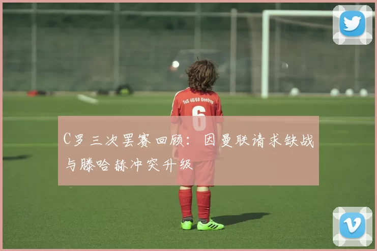 C罗三次罢赛回顾:因曼联请求缺战与滕哈赫冲突升级