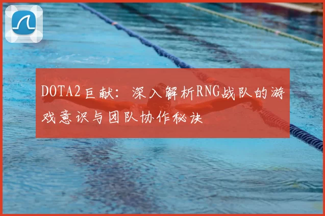 DOTA2巨献:深入解析RNG战队的游戏意识与团队协作秘诀