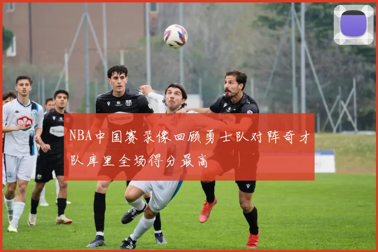 NBA中国赛录像回顾勇士队对阵奇才队库里全场得分最高
