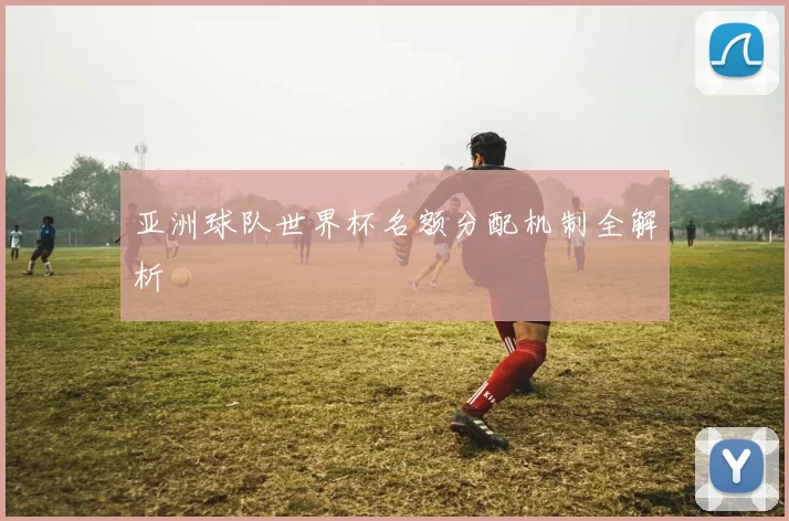 亚洲球队世界杯名额分配机制全解析