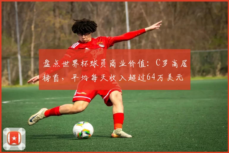 盘点世界杯球员商业价值:C罗高居榜首,平均每天收入超过64万美元,梅西一年总收入达1.4亿美元位居第二,姆巴佩第三