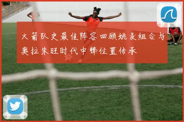火箭队史最佳阵容回顾姚麦组合与奥拉朱旺时代中锋位置传承