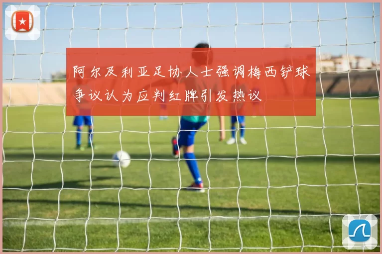 阿尔及利亚足协人士强调梅西铲球争议认为应判红牌引发热议