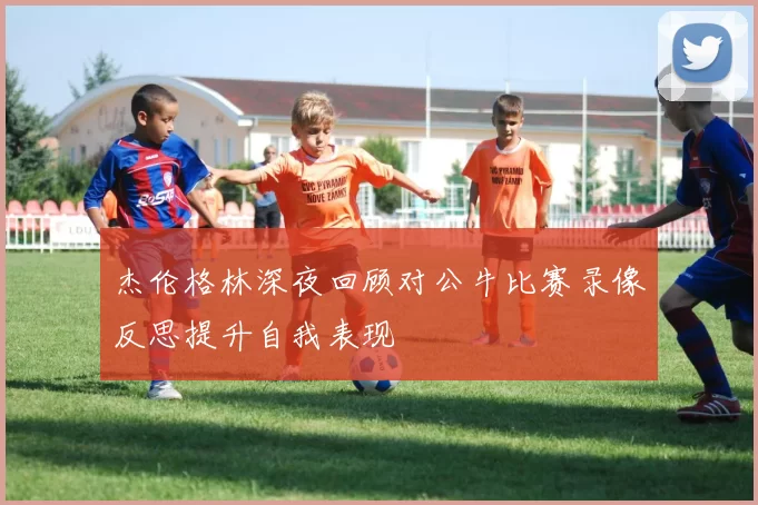 杰伦格林深夜回顾对公牛比赛录像反思提升自我表现
