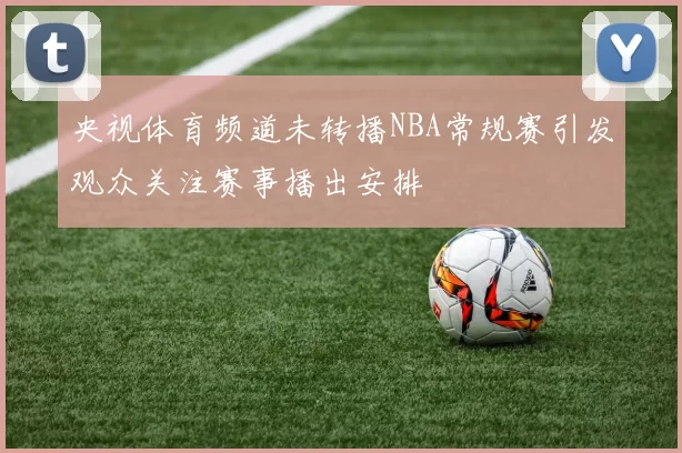 央视体育频道未转播NBA常规赛引发观众关注赛事播出安排