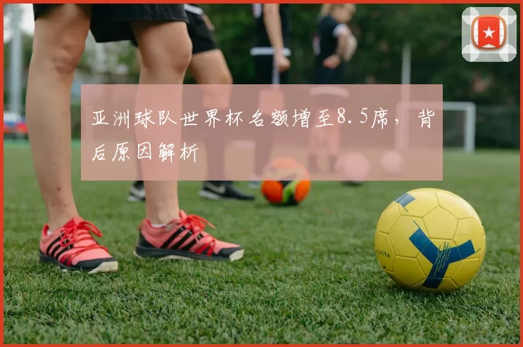 亚洲球队世界杯名额增至8.5席,背后原因解析