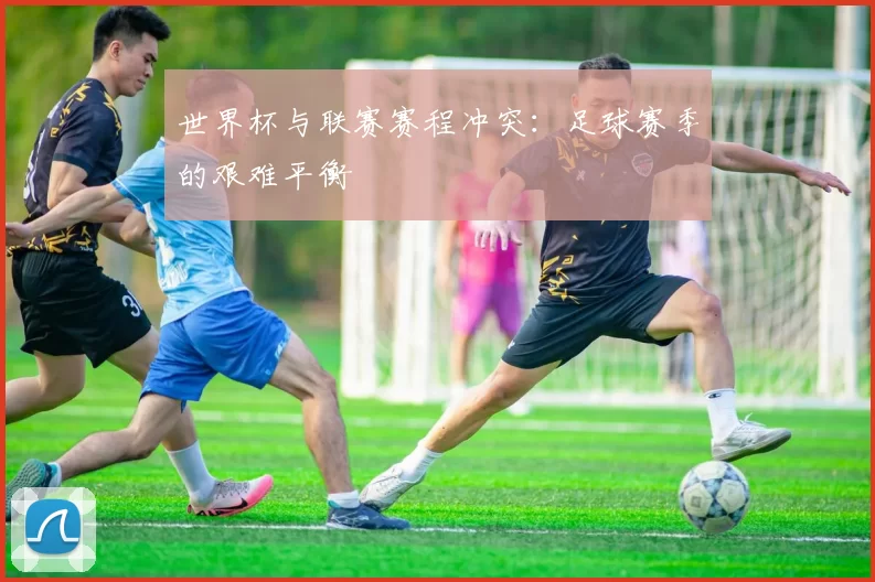 世界杯与联赛赛程冲突:足球赛季的艰难平衡