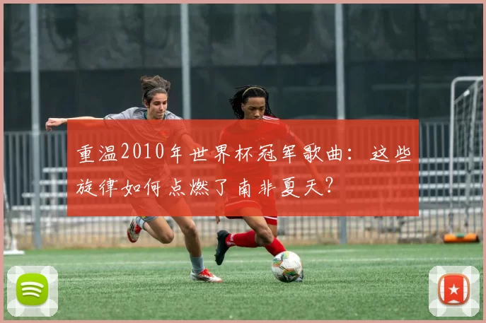 重温2010年世界杯冠军歌曲:这些旋律如何点燃了南非夏天?
