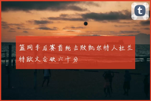 篮网季后赛首轮击败凯尔特人杜兰特欧文合砍六十分